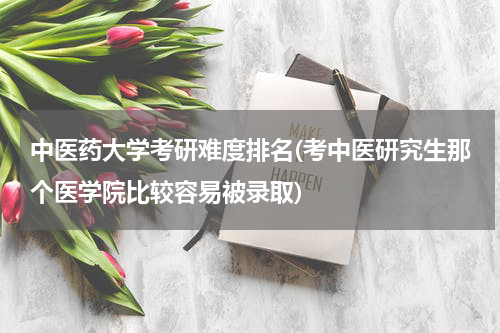中医药大学考研难度排名(考中医研究生那个医学院比较容易被录取)