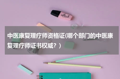 中医康复理疗师资格证(哪个部门的中医康复理疗师证书权威？)