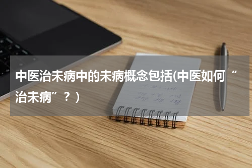 中医治未病中的未病概念包括(中医如何“治未病”？)