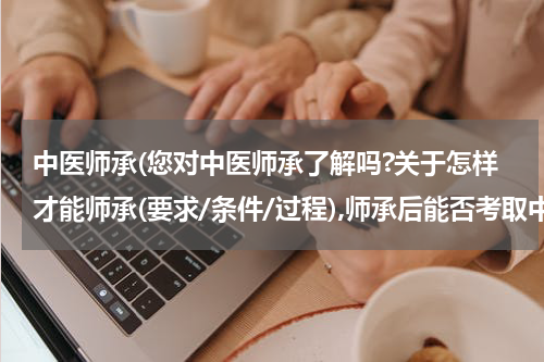 中医师承(您对中医师承了解吗?关于怎样才能师承(要求/条件/过程),师承后能否考取中医资格?麻烦您了,非常感谢!)