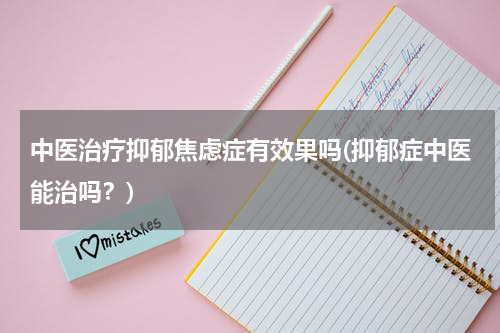 中医治疗抑郁焦虑症有效果吗(抑郁症中医能治吗？)