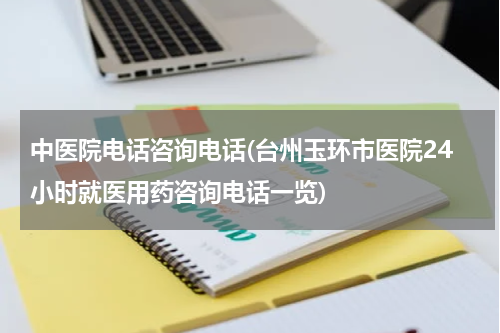 中医院电话咨询电话(台州玉环市医院24小时就医用药咨询电话一览)