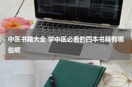 中医书籍大全 学中医必看的四本书籍有哪些呢