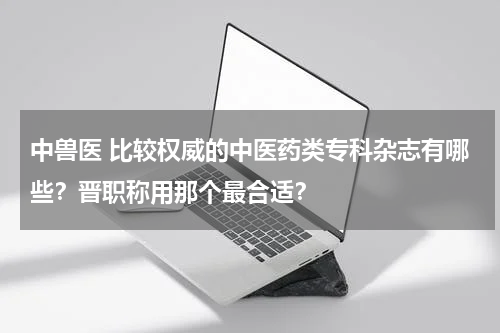 中兽医 比较权威的中医药类专科杂志有哪些？晋职称用那个最合适？