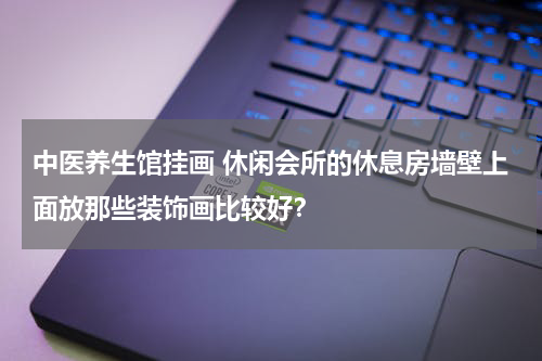 中医养生馆挂画 休闲会所的休息房墙壁上面放那些装饰画比较好？
