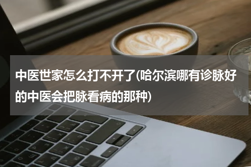 中医世家怎么打不开了(哈尔滨哪有诊脉好的中医会把脉看病的那种)