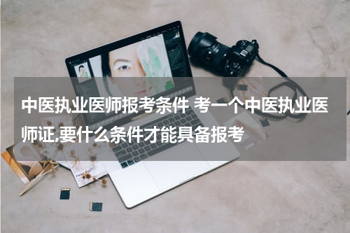 中医执业医师报考条件 考一个中医执业医师证,要什么条件才能具备报考