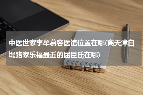 中医世家李牟慕容医馆位置在哪(离天津白堤路家乐福最近的屈臣氏在哪)