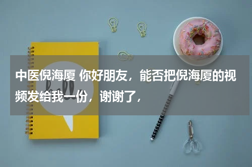 中医倪海厦 你好朋友，能否把倪海厦的视频发给我一份，谢谢了，