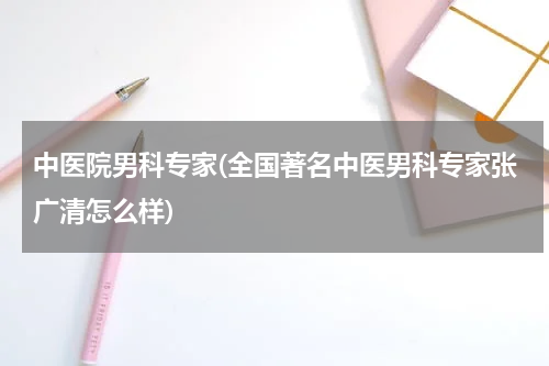 中医院男科专家(全国著名中医男科专家张广清怎么样)