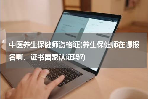 中医养生保健师资格证(养生保健师在哪报名啊，证书国家认证吗?)