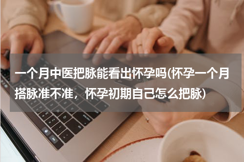 一个月中医把脉能看出怀孕吗(怀孕一个月搭脉准不准，怀孕初期自己怎么把脉)