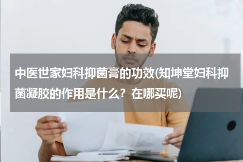 中医世家妇科抑菌膏的功效(知坤堂妇科抑菌凝胶的作用是什么？在哪买呢)