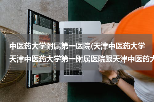 中医药大学附属第一医院(天津中医药大学天津中医药大学第一附属医院跟天津中医药大学第二附属医院以及中研院哪个好？)