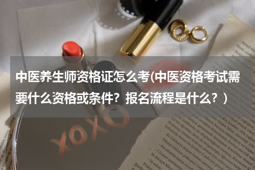 中医养生师资格证怎么考(中医资格考试需要什么资格或条件？报名流程是什么？)