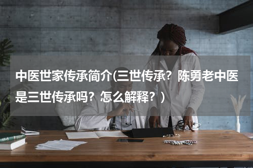 中医世家传承简介(三世传承？陈勇老中医是三世传承吗？怎么解释？)
