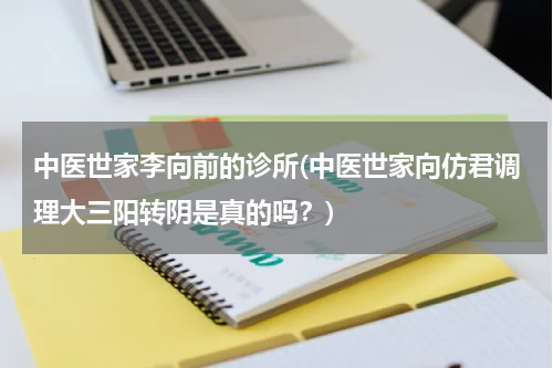 中医世家李向前的诊所(中医世家向仿君调理大三阳转阴是真的吗？)
