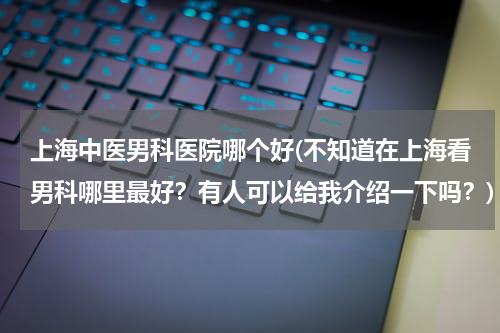 上海中医男科医院哪个好(不知道在上海看男科哪里最好？有人可以给我介绍一下吗？)