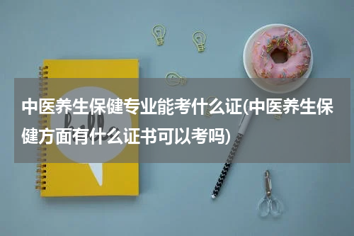 中医养生保健专业能考什么证(中医养生保健方面有什么证书可以考吗)