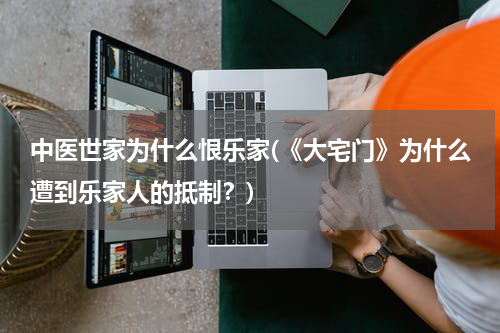 中医世家为什么恨乐家(《大宅门》为什么遭到乐家人的抵制？)