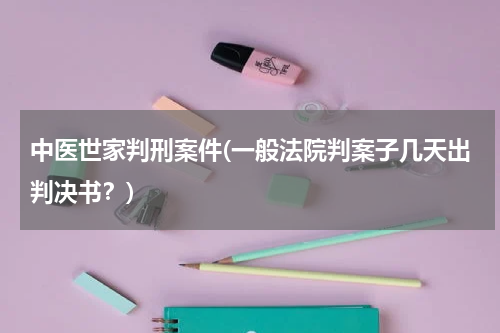 中医世家判刑案件(一般法院判案子几天出判决书？)