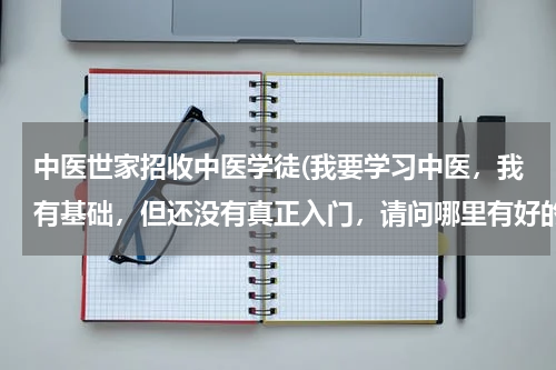 中医世家招收中医学徒(我要学习中医，我有基础，但还没有真正入门，请问哪里有好的中医在招收学徒？能有本省四川的最好。)