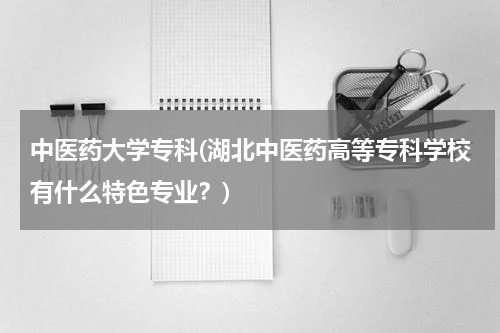 中医药大学专科(湖北中医药高等专科学校有什么特色专业？)
