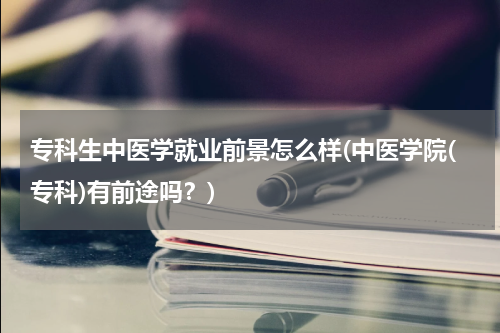 专科生中医学就业前景怎么样(中医学院(专科)有前途吗？)
