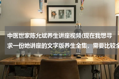 中医世家陈允斌养生讲座视频(现在我想寻求一份她讲座的文字版养生全集，需要比较全面的、真实的)