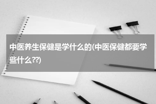中医养生保健是学什么的(中医保健都要学些什么??)