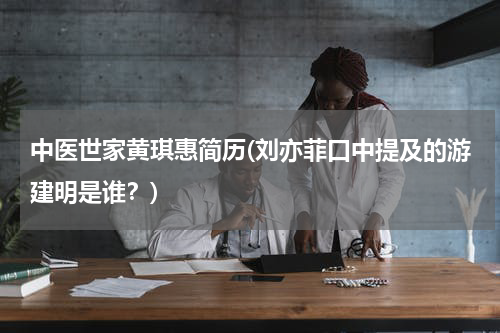 中医世家黄琪惠简历(刘亦菲口中提及的游建明是谁？)