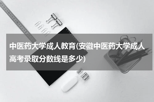 中医药大学成人教育(安徽中医药大学成人高考录取分数线是多少)