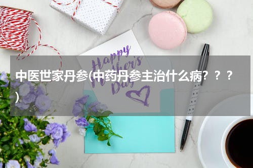 中医世家丹参(中药丹参主治什么病？？？)