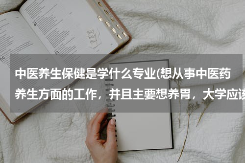 中医养生保健是学什么专业(想从事中医药养生方面的工作，并且主要想养胃，大学应该学什么专业？)