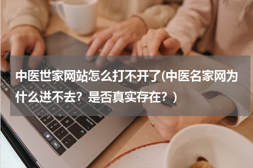 中医世家网站怎么打不开了(中医名家网为什么进不去？是否真实存在？)