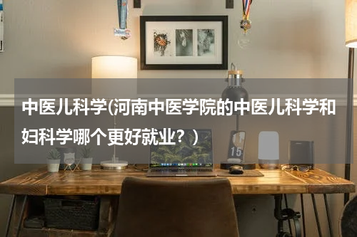 中医儿科学(河南中医学院的中医儿科学和妇科学哪个更好就业？)