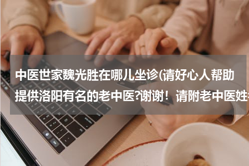 中医世家魏光胜在哪儿坐诊(请好心人帮助提供洛阳有名的老中医?谢谢！请附老中医姓名和坐诊地点！)
