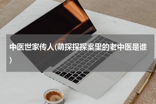 中医世家传人(萌探探探案里的老中医是谁)