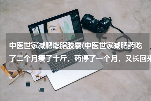 中医世家减肥燃脂胶囊(中医世家减肥药吃了二个月瘦了十斤，药停了一个月，又长回来了，家里还吵我，还说难听的。)