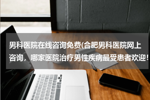 男科医院在线咨询免费(合肥男科医院网上咨询，哪家医院治疗男性疾病最受患者欢迎！求解！谢谢！)