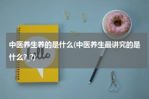 中医养生养的是什么(中医养生最讲究的是什么?_?)