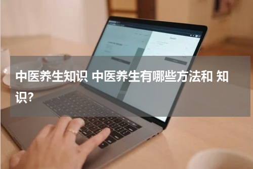 中医养生知识 中医养生有哪些方法和 知识？