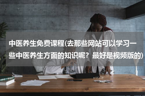 中医养生免费课程(去那些网站可以学习一些中医养生方面的知识呢？最好是视频版的)
