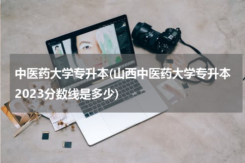 中医药大学专升本(山西中医药大学专升本2023分数线是多少)