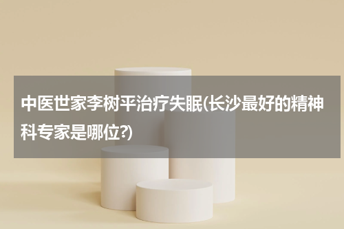 中医世家李树平治疗失眠(长沙最好的精神科专家是哪位?)