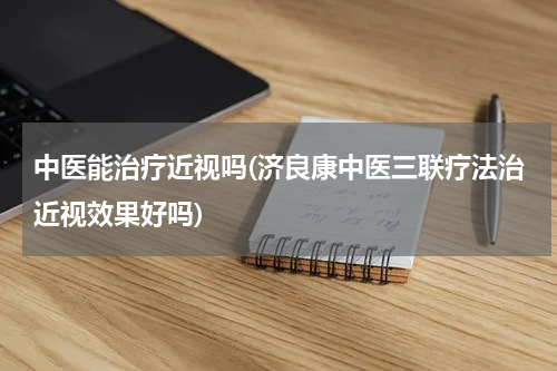 中医能治疗近视吗(济良康中医三联疗法治近视效果好吗)