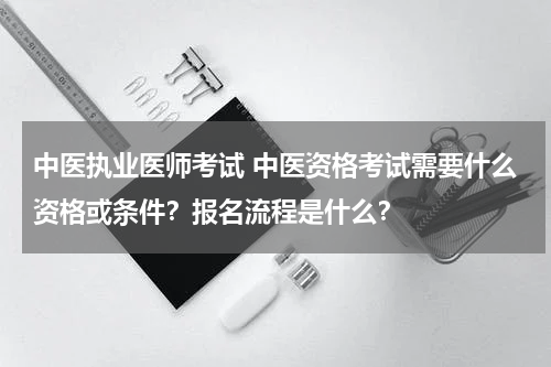 中医执业医师考试 中医资格考试需要什么资格或条件？报名流程是什么？