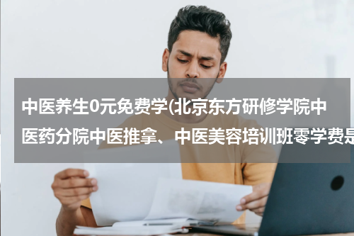 中医养生0元免费学(北京东方研修学院中医药分院中医推拿、中医美容培训班零学费是怎么回事？)
