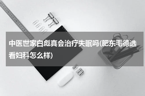 中医世家白彪真会治疗失眠吗(肥东毛德选看妇科怎么样)