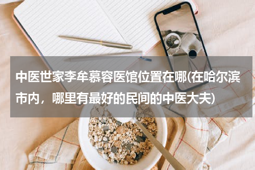 中医世家李牟慕容医馆位置在哪(在哈尔滨市内，哪里有最好的民间的中医大夫)
